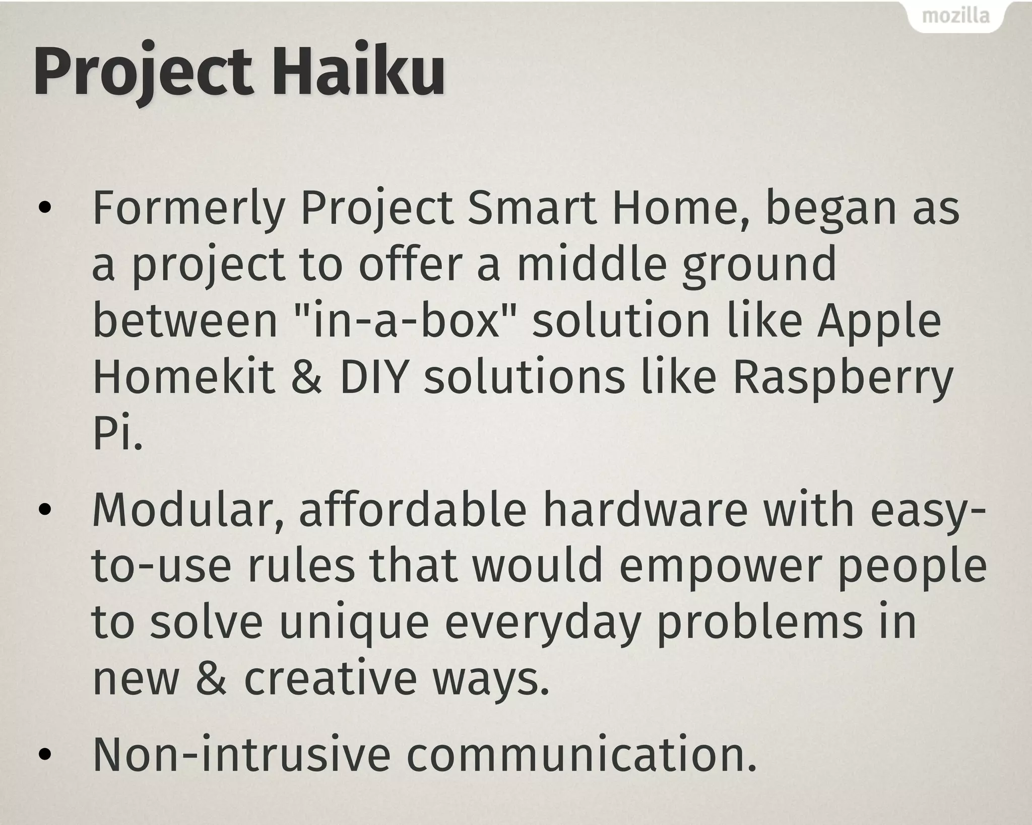 Project Haiku
• Formerly Project Smart Home, began as
a project to offer a middle ground
between "in-a-box" solution like Apple
Homekit & DIY solutions like Raspberry
Pi.
• Modular, affordable hardware with easy-
to-use rules that would empower people
to solve unique everyday problems in
new & creative ways.
• Non-intrusive communication.
 
