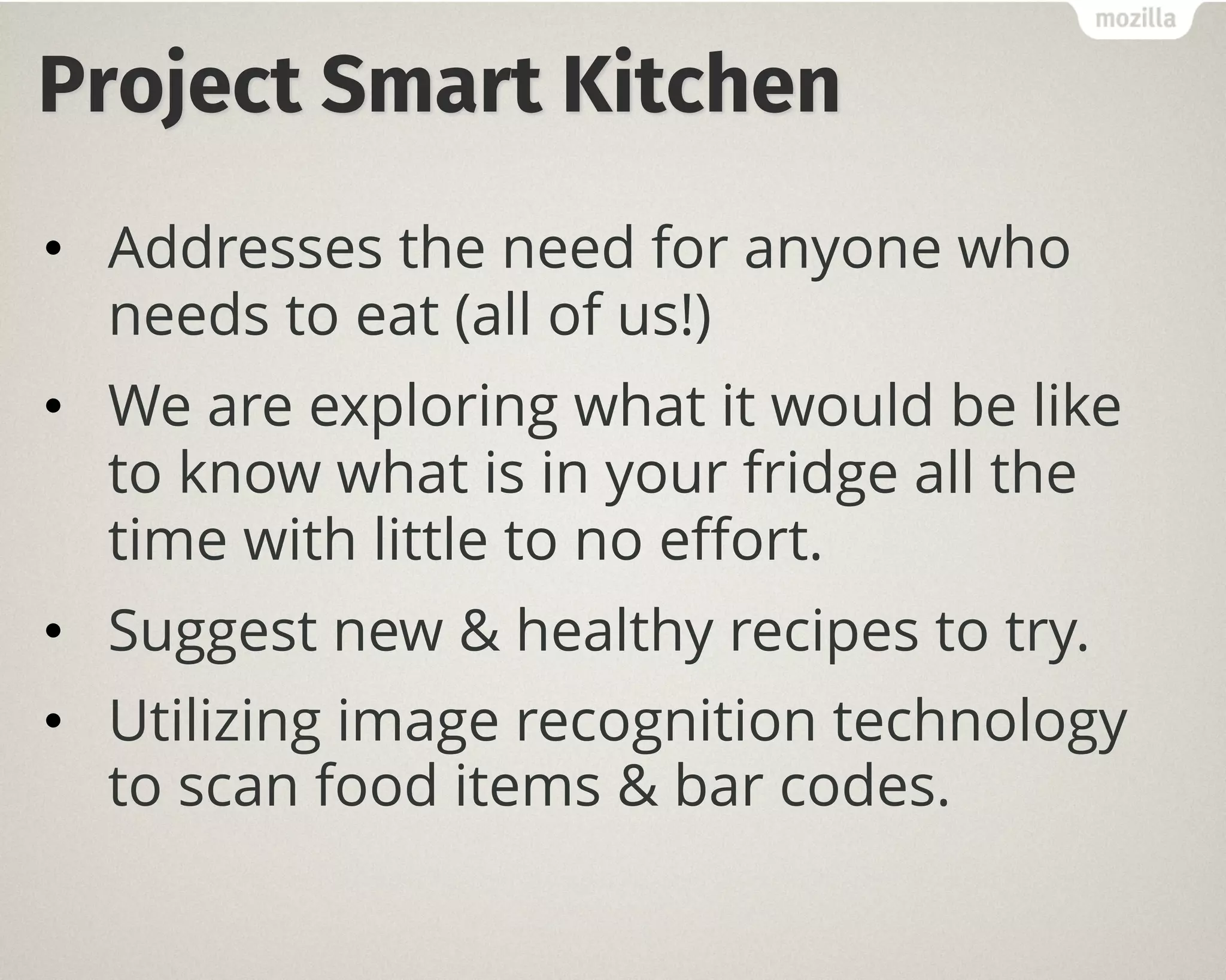 Project Smart Kitchen
• Addresses the need for anyone who
needs to eat (all of us!)
• We are exploring what it would be like
to know what is in your fridge all the
time with little to no effort.
• Suggest new & healthy recipes to try.
• Utilizing image recognition technology
to scan food items & bar codes.
 