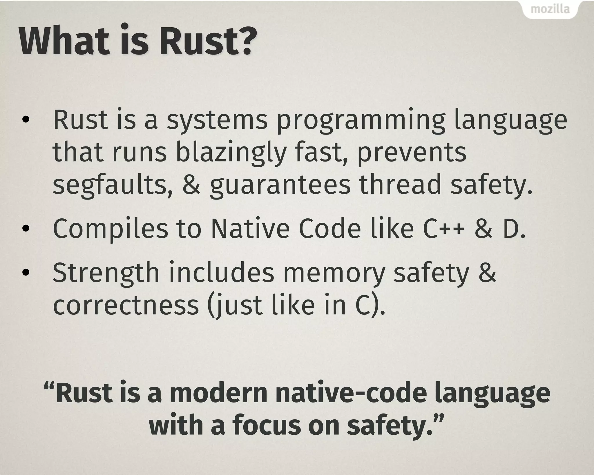What is Rust?
• Rust is a systems programming language
that runs blazingly fast, prevents
segfaults, & guarantees thread safety.
• Compiles to Native Code like C++ & D.
• Strength includes memory safety &
correctness (just like in C).
“Rust is a modern native-code language
with a focus on safety.”
 