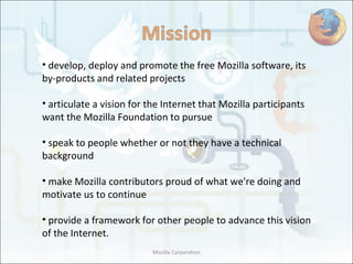 develop, deploy and promote the free Mozilla software, its by-products and related projects articulate a vision for the Internet that Mozilla participants want the Mozilla Foundation to pursue speak to people whether or not they have a technical background make Mozilla contributors proud of what we're doing and motivate us to continue provide a framework for other people to advance this vision of the Internet. Mozilla Corporation 
