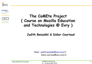 The CoMEte Project
            ( Course on Mozilla Education
              and Technologies @ Evry )

                    Judith Benzakki & Didier Courtaud




                          Email : judith.benzakki@univ-evry.fr
                                 didier.courtaud@univ-evry.fr


J.Benzakki & D.Courtaud           FOSSA Conference               1
                                  8 – 10 November 2010
 