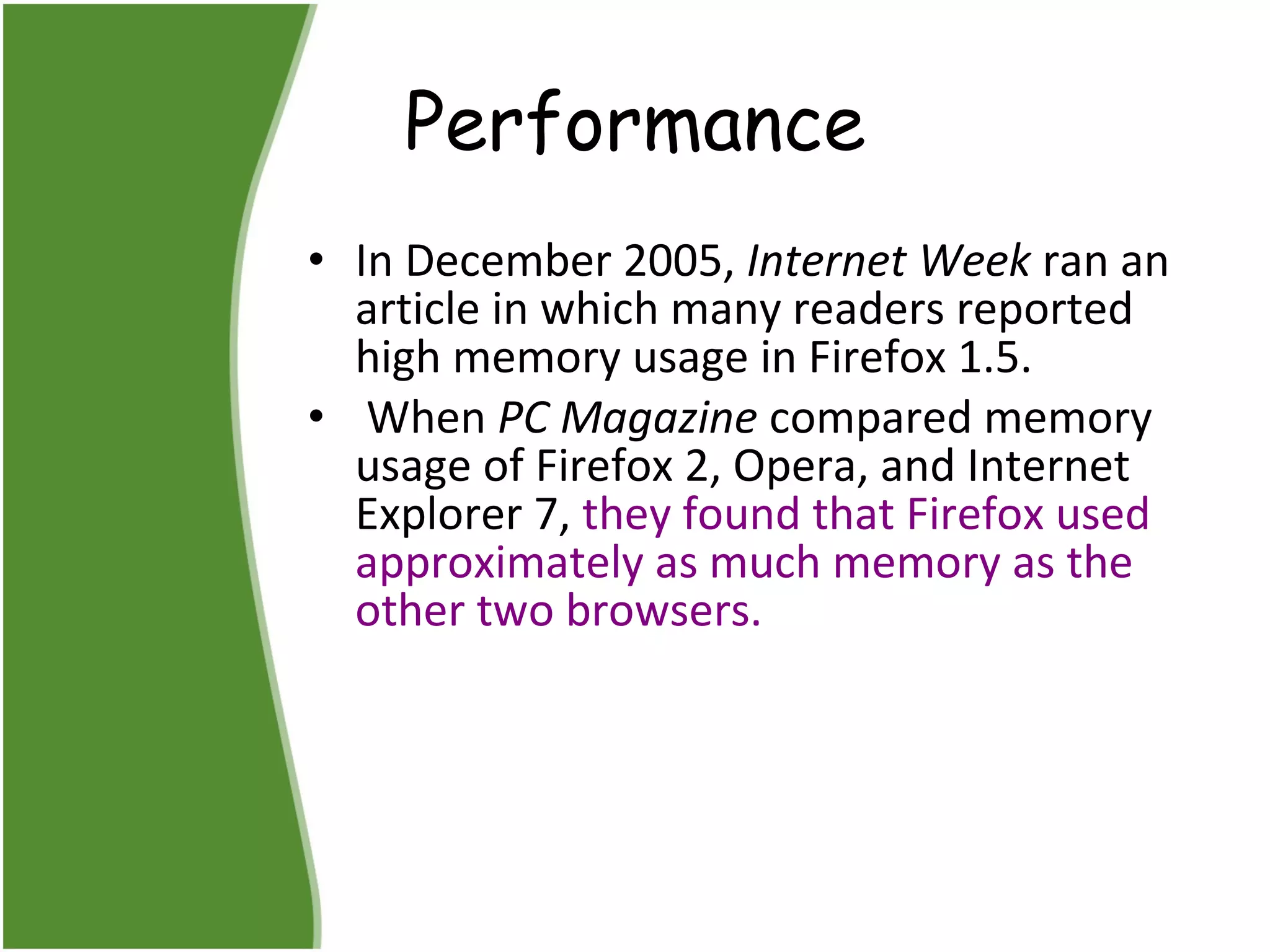 Performance In December 2005,  Internet Week  ran an article in which many readers reported high memory usage in Firefox 1.5. When  PC Magazine  compared memory usage of Firefox 2, Opera, and Internet Explorer 7,  they found that Firefox used approximately as much memory as the other two browsers.   