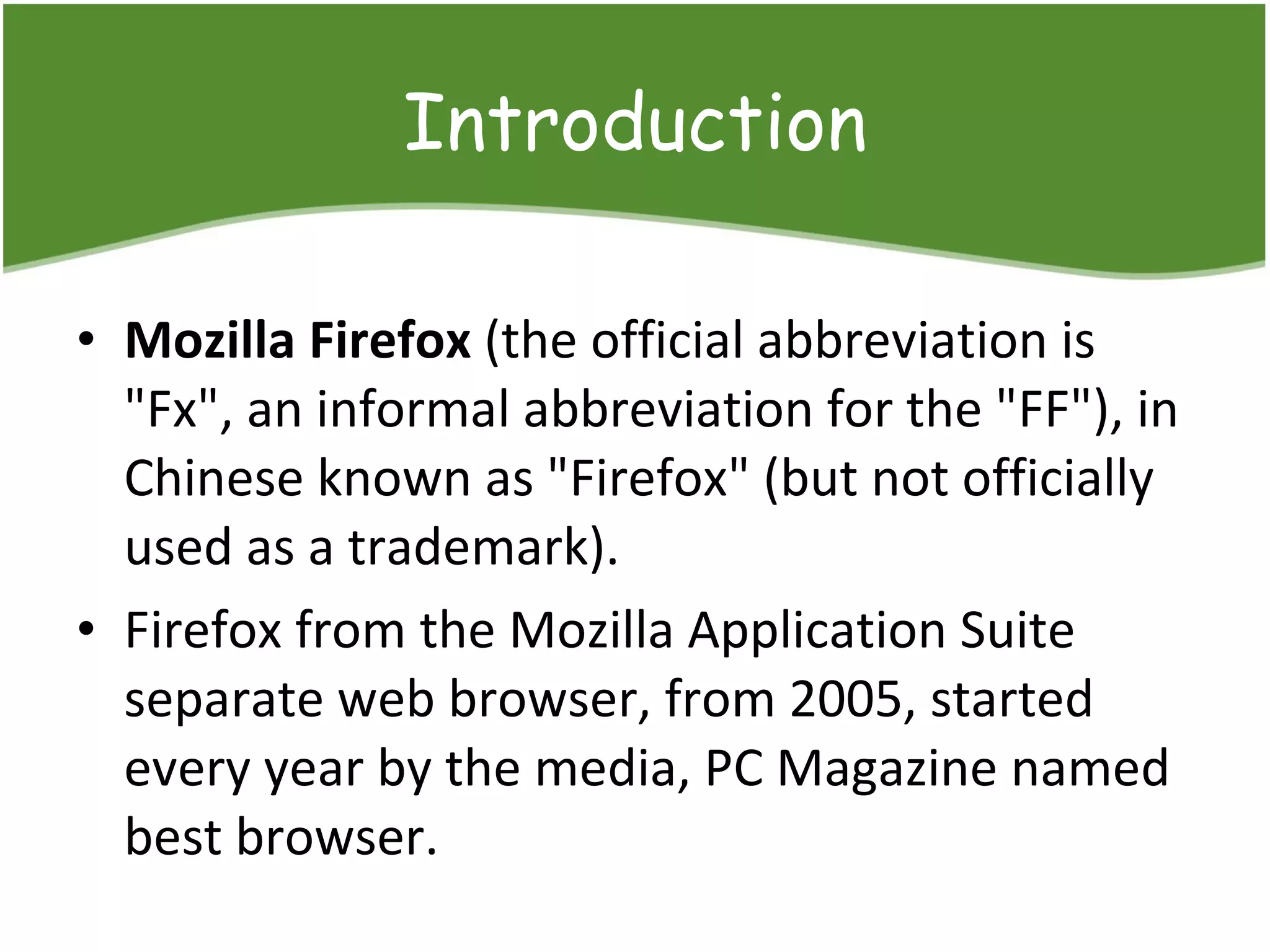 Introduction Mozilla Firefox  (the official  abbreviation  is "Fx", an informal abbreviation for the "FF"), in Chinese known as "Firefox" (but not officially used as a trademark) . Firefox from the Mozilla Application Suite separate web browser, from 20 05,  started every year by the media,  PC Magazine  named best browser.  