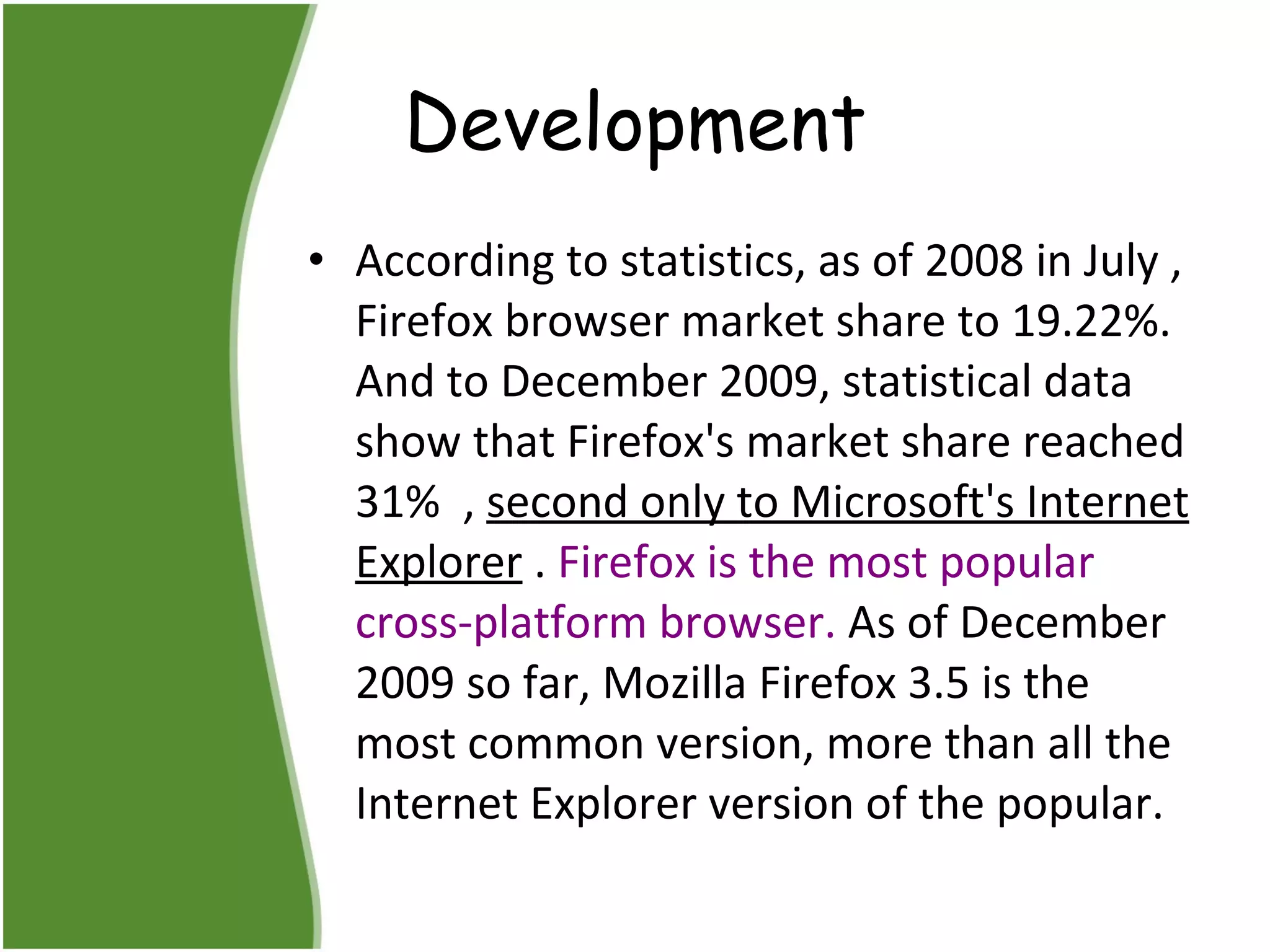 Development According to statistics, as of 2008 in July , Firefox browser market share to 19.22%. And to December 2009, statistical data show that Firefox's market share reached 31%  ,  second only to Microsoft's Internet Explorer  .  Firefox is the most popular cross-platform browser.  As of December 2009 so far, Mozilla Firefox 3.5 is the most common version, more than all the Internet Explorer version of the popular.  