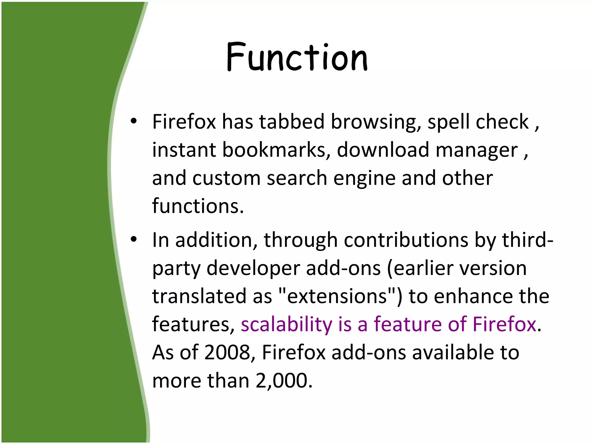 Function Firefox has tabbed browsing, spell check , instant bookmarks, download manager , and custom search engine and other functions.  In addition, through contributions by third-party developer add-ons (earlier version translated as "extensions") to enhance the features,  scalability is a feature of Firefox . As of 2008, Firefox add-ons available to more than 2,000.  