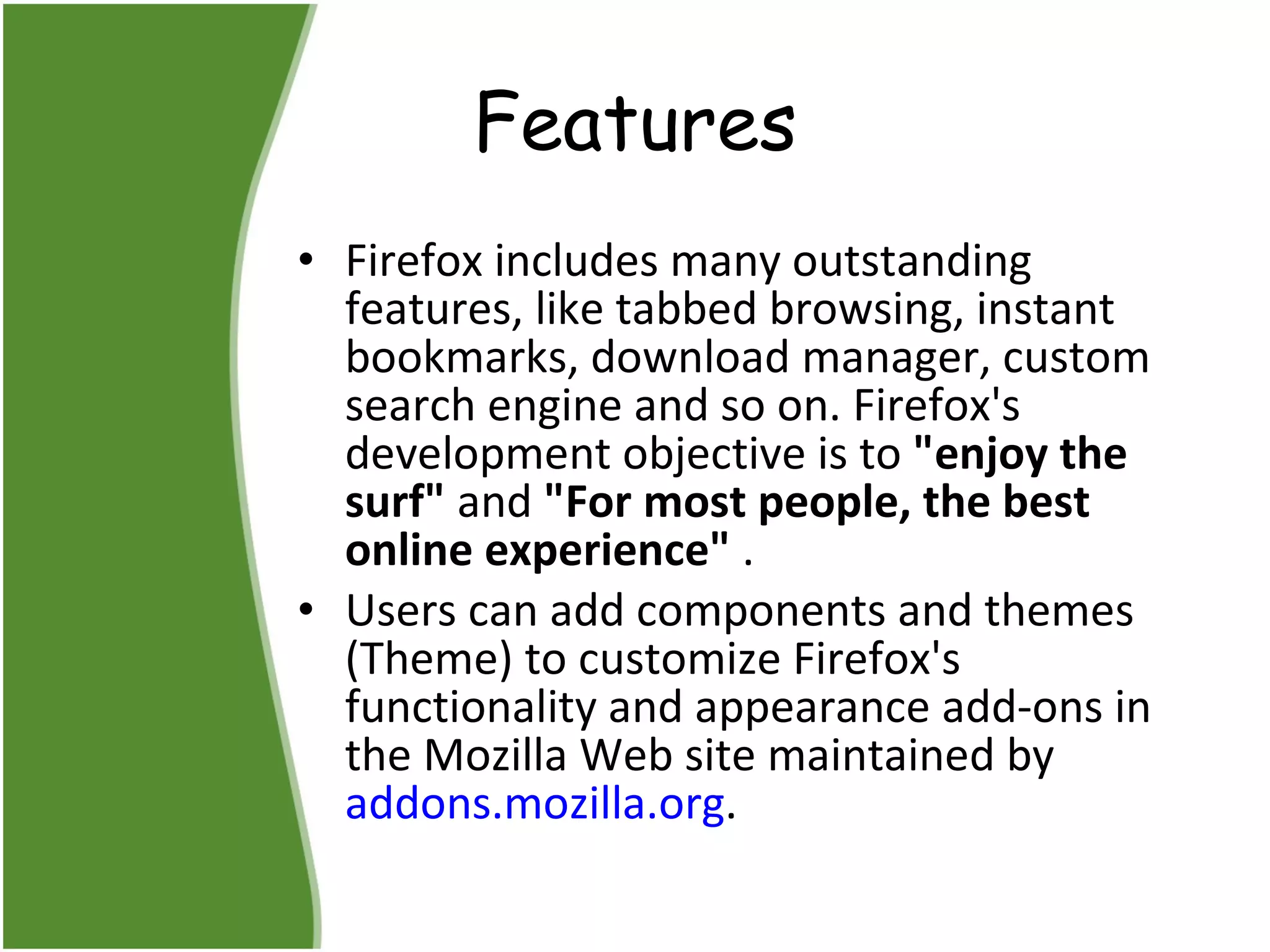 Features Firefox includes many outstanding features, like tabbed browsing, instant bookmarks, download manager, custom search engine and so on. Firefox's development objective is to  "enjoy the surf"  and  "For most people, the best online experience"  .  Users can add components and themes (Theme) to customize Firefox's functionality and appearance add-ons in the Mozilla Web site maintained by  addons.mozilla.org . 