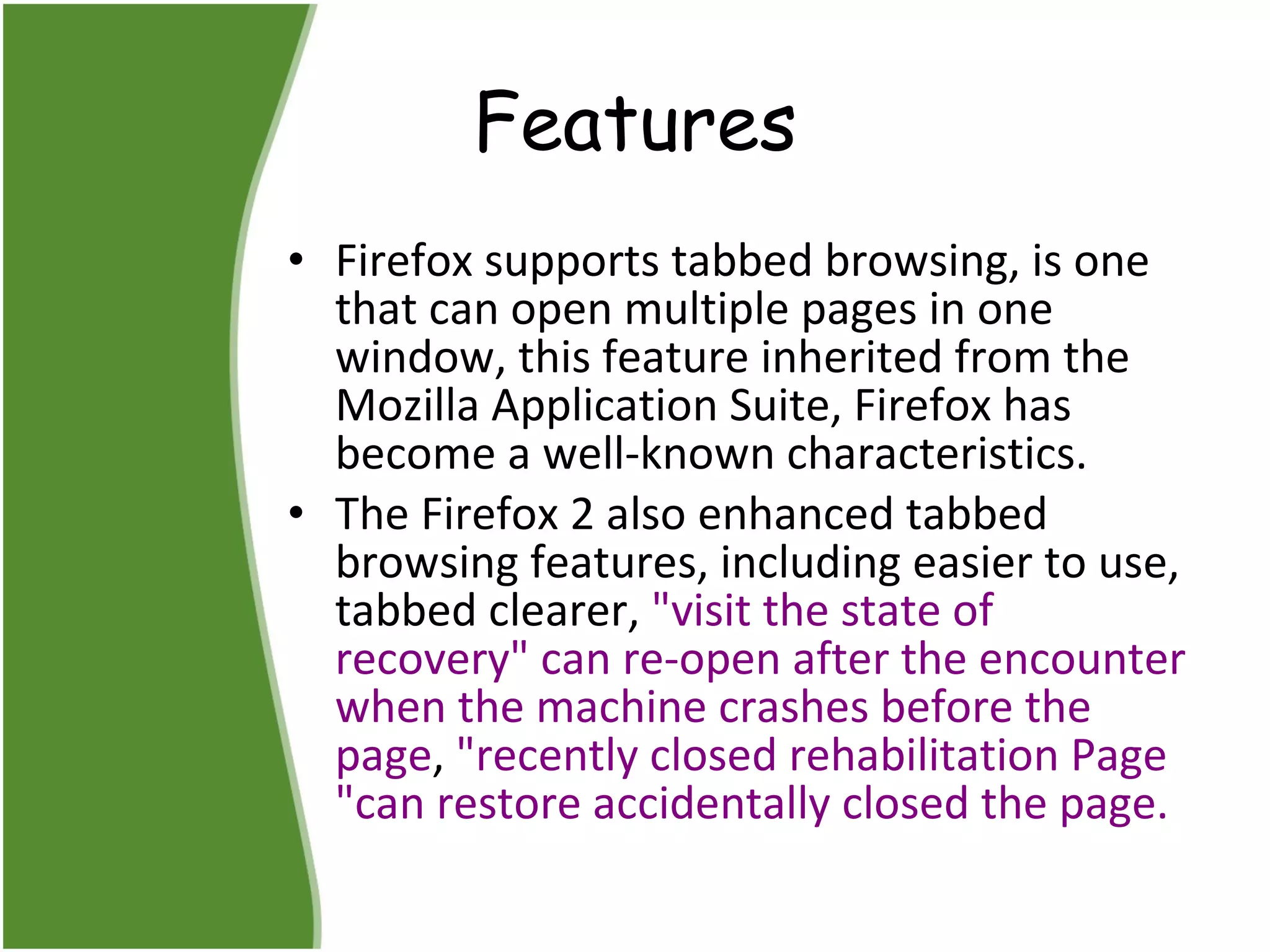 Features Firefox supports tabbed browsing, is one that can open multiple pages in one window, this feature inherited from the Mozilla Application Suite, Firefox has become a well-known characteristics.  The Firefox 2 also enhanced tabbed browsing features, including easier to use, tabbed clearer,  "visit the state of recovery" can re-open after the encounter when the machine crashes before the page ,  "recently closed rehabilitation Page "can restore accidentally closed the page.  