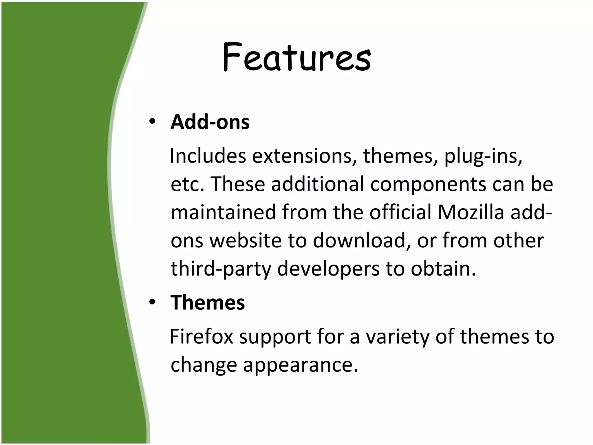 Features Add-ons  Includes extensions, themes, plug-ins, etc. These additional components can be maintained from the official Mozilla add-ons website to download, or from other third-party developers to obtain.  Themes  Firefox support for a variety of themes to change appearance.  
