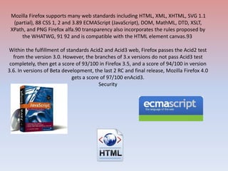 Mozilla Firefox supports many web standards including HTML, XML, XHTML, SVG 1.1 (partial), 88 CSS 1, 2 and 3.89 ECMAScript (JavaScript), DOM, MathML, DTD, XSLT, XPath, and PNG Firefox alfa.90 transparency also incorporates the rules proposed by the WHATWG, 91 92 and is compatible with the HTML element canvas.93 Within the fulfillment of standards Acid2 and Acid3 web, Firefox passes the Acid2 test from the version 3.0. However, the branches of 3.x versions do not pass Acid3 test completely, then get a score of 93/100 in Firefox 3.5, and a score of 94/100 in version 3.6. In versions of Beta development, the last 2 RC and final release, Mozilla Firefox 4.0 gets a score of 97/100 enAcid3.Security