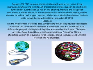 Supports SSL / TLS to secure communication with web servers using strong cryptography when using the https.94 protocol also provides support to smart cards by the end of autenticación.95 has an anti-phishing, malware and integration with antivirus. Note 4 and as far as is reasonable also has caused controversy, Firefox does not include ActiveX support systems, 96 due to the Mozilla Foundation's decision not to include having vulnerabilities seguridad.97 98 99  Locations It is the web browser located to date, 100 covering 97% of the population connected to internet.101 The first official release in November 2011 was distributed in 28 different languages ​​including British English / American English, Spanish / European Argentine Spanish and Chinese in Chinese traditional / simplified Chinese characters. Version 3.6 is available for 86 locations and 76 languages, and 5.0 in 83 localities and 75 languages. 