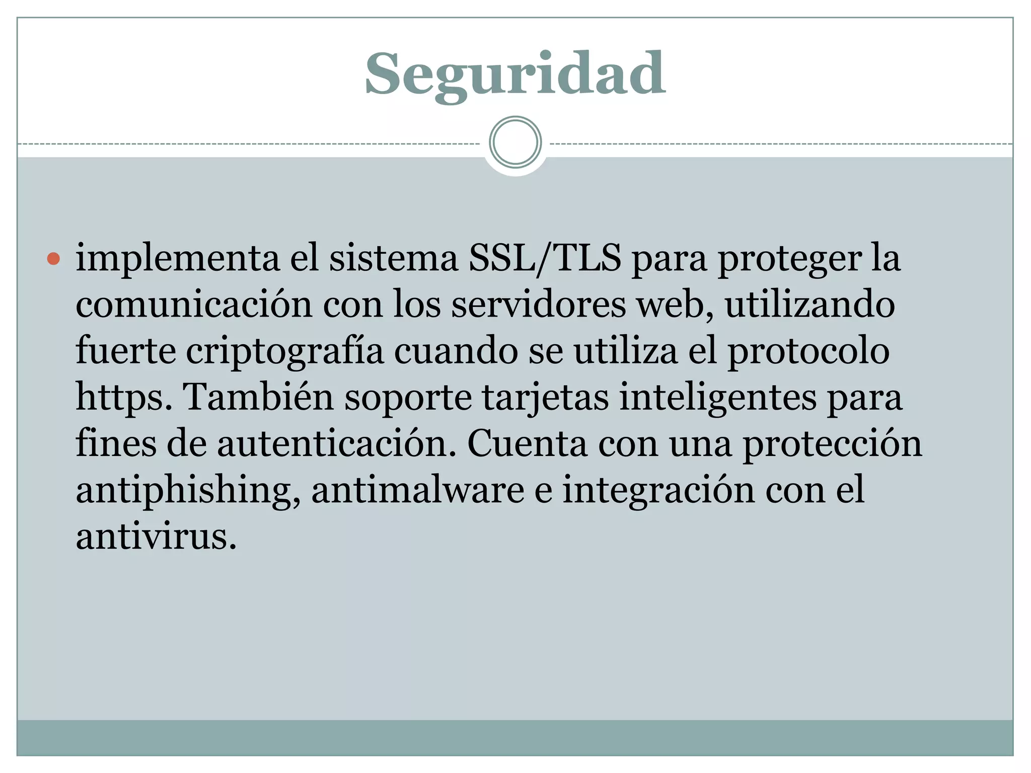 Seguridad
 implementa el sistema SSL/TLS para proteger la
comunicación con los servidores web, utilizando
fuerte criptografía cuando se utiliza el protocolo
https. También soporte tarjetas inteligentes para
fines de autenticación. Cuenta con una protección
antiphishing, antimalware e integración con el
antivirus.
 