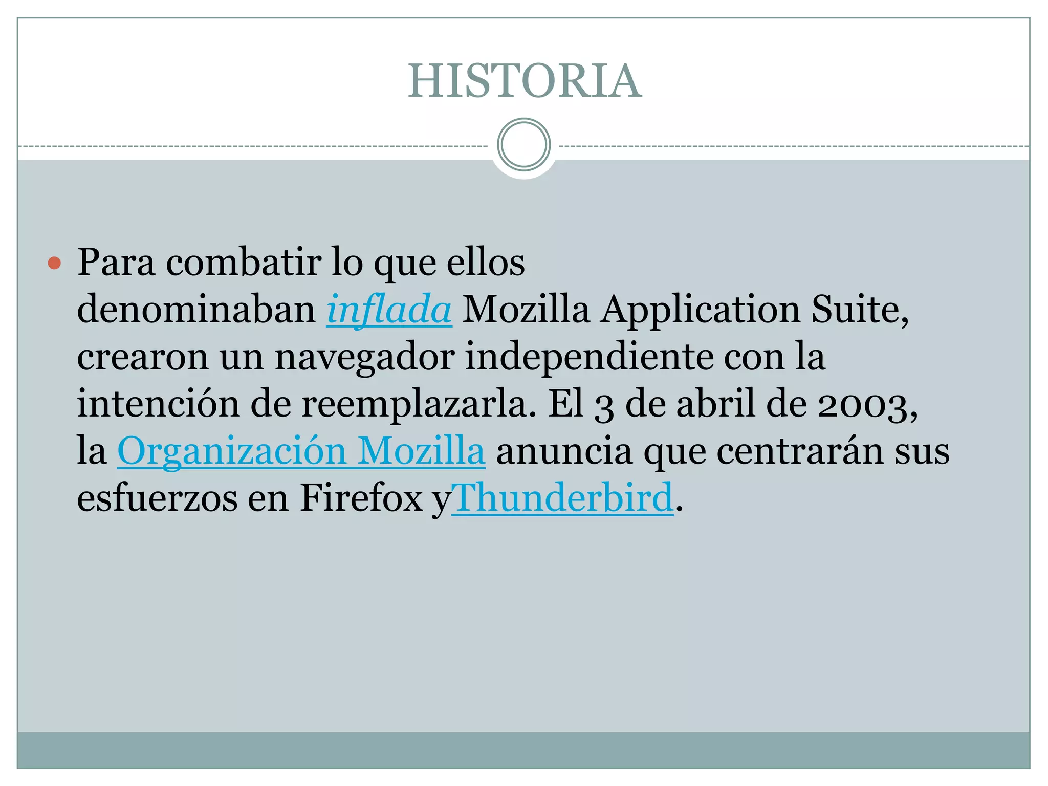 HISTORIA
 Para combatir lo que ellos
denominaban inflada Mozilla Application Suite,
crearon un navegador independiente con la
intención de reemplazarla. El 3 de abril de 2003,
la Organización Mozilla anuncia que centrarán sus
esfuerzos en Firefox yThunderbird.
 