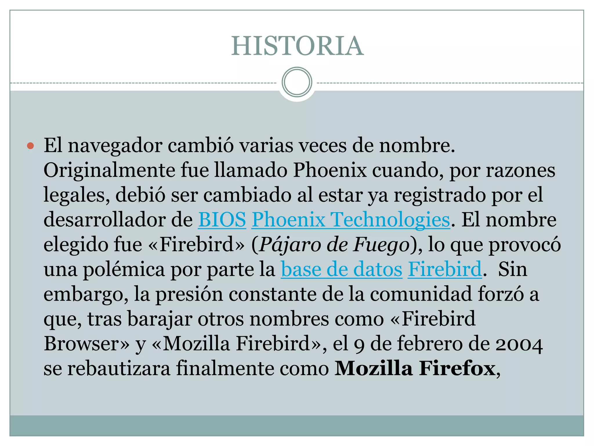 HISTORIA
 El navegador cambió varias veces de nombre.
Originalmente fue llamado Phoenix cuando, por razones
legales, debió ser cambiado al estar ya registrado por el
desarrollador de BIOS Phoenix Technologies. El nombre
elegido fue «Firebird» (Pájaro de Fuego), lo que provocó
una polémica por parte la base de datos Firebird. Sin
embargo, la presión constante de la comunidad forzó a
que, tras barajar otros nombres como «Firebird
Browser» y «Mozilla Firebird», el 9 de febrero de 2004
se rebautizara finalmente como Mozilla Firefox,
 