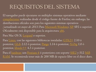 REQUISITOS DEL SISTEMA
El navegador puede ejecutarse en múltiples sistemas operativos mediante
compilaciones realizadas desde el código fuente de Firefox; sin embargo, las
distribuciones oficiales son para los siguientes sistemas operativos
(actualizado en mayo de 2013. Para MicrosoftWindows: XP SP2 o superior.
Oficialmente está disponible para la arquitectura x86.
Para Mac OS X: Leopard o superior.
Para Linux, con las siguientes bibliotecas instaladas: GTK2+ 2.10 ó
posterior, GLib 2.12 ó posterior, Pango 1.14 ó posterior, X.Org 1.0 ó
posterior, libstdc++ 4.3 ó posterior.
Para el hardware son Pentium 4 ó posteriores con soporte SSE2 y 512 MiB
RAM. Se recomienda tener más de 200 MB de espacio libre en el disco duro.
 