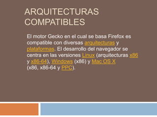 ARQUITECTURAS
COMPATIBLES
El motor Gecko en el cual se basa Firefox es
compatible con diversas arquitecturas y
plataformas. El desarrollo del navegador se
centra en las versiones Linux (arquitecturas x86
y x86-64), Windows (x86) y Mac OS X
(x86, x86-64 y PPC).
 
