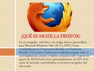 Es un navegador web libre y de código abierto desarrollado
para MicrosoftWindows, Mac OS X y GNU/Linux
coordinado por la Corporación Mozilla y la Fundación
Mozilla. Usa el motor Gecko para renderizar páginas webs, el
cual implementa actuales y futuros estándares web. A partir de
agosto de 2012 Firefox tiene aproximadamente un 23% de la
cuota de mercado, convirtiéndose en el tercer navegador web
más usado.
¿QUÉ ES MOZILLA FIREFOX?
 