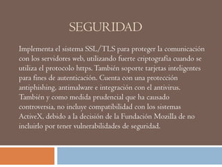 SEGURIDAD
Implementa el sistema SSL/TLS para proteger la comunicación
con los servidores web, utilizando fuerte criptografía cuando se
utiliza el protocolo https.También soporte tarjetas inteligentes
para fines de autenticación. Cuenta con una protección
antiphishing, antimalware e integración con el antivirus.
También y como medida prudencial que ha causado
controversia, no incluye compatibilidad con los sistemas
ActiveX, debido a la decisión de la Fundación Mozilla de no
incluirlo por tener vulnerabilidades de seguridad.
 