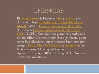 LICENCIAS
El código fuente de Firefox es libre y abierto, y es
distribuido bajo triple licencia; Licencia Pública de
Mozilla (MPL), Licencia pública general de GNU
(GPL), o la Licencia pública general reducida de
GNU (LGPL). Estas licencias permiten a cualquiera
ver, modificar y/o redistribuir el código fuente, y son
varias las aplicaciones que se conocen hacen uso: por
ejemplo Flock, Miro, GNU IceCat y Songbird están
hechos a partir del código de Firefox.
Aproximadamente el 40% del código de Firefox está
escrito por voluntarios.
 