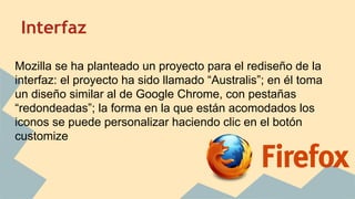 Interfaz
Mozilla se ha planteado un proyecto para el rediseño de la
interfaz: el proyecto ha sido llamado “Australis”; en él toma
un diseño similar al de Google Chrome, con pestañas
“redondeadas”; la forma en la que están acomodados los
iconos se puede personalizar haciendo clic en el botón
customize

 