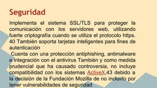 Seguridad
Implementa el sistema SSL/TLS para proteger la
comunicación con los servidores web, utilizando
fuerte criptografía cuando se utiliza el protocolo https.
40 También soporta tarjetas inteligentes para fines de
autenticación
Cuenta con una protección antiphishing, antimalware
e integración con el antivirus También y como medida
prudencial que ha causado controversia, no incluye
compatibilidad con los sistemas ActiveX,43 debido a
la decisión de la Fundación Mozilla de no incluirlo por
tener vulnerabilidades de seguridad

 