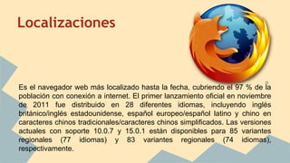 Localizaciones

Es el navegador web más localizado hasta la fecha, cubriendo el 97 % de la
población con conexión a internet. El primer lanzamiento oficial en noviembre
de 2011 fue distribuido en 28 diferentes idiomas, incluyendo inglés
británico/inglés estadounidense, español europeo/español latino y chino en
caracteres chinos tradicionales/caracteres chinos simplificados. Las versiones
actuales con soporte 10.0.7 y 15.0.1 están disponibles para 85 variantes
regionales (77 idiomas) y 83 variantes regionales (74 idiomas),
respectivamente.

 