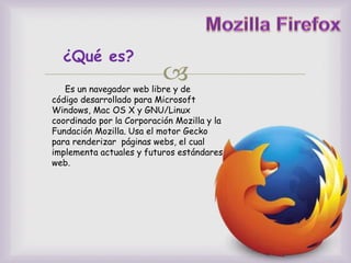 
¿Qué es?
Es un navegador web libre y de
código desarrollado para Microsoft
Windows, Mac OS X y GNU/Linux
coordinado por la Corporación Mozilla y la
Fundación Mozilla. Usa el motor Gecko
para renderizar páginas webs, el cual
implementa actuales y futuros estándares
web.
 