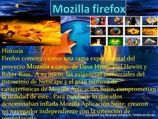 Historia
Firefox comenzó como una rama experimental del
proyecto Mozilla a cargo de Dave Hyatt, Joel Hewitt y
Baker Ross. A su juicio, las exigencias comerciales del
patrocinio de Netscape y el gran número de
características de Mozilla Aplicación Suite, comprometían
la utilidad de este. Para combatir lo que ellos
denominaban inflada Mozilla Aplicación Suite, crearon
un navegador independiente con la intención de
 