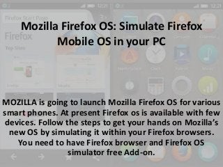 Mozilla Firefox OS: Simulate Firefox
Mobile OS in your PC

MOZILLA is going to launch Mozilla Firefox OS for various
smart phones. At present Firefox os is available with few
devices. Follow the steps to get your hands on Mozilla’s
new OS by simulating it within your Firefox browsers.
You need to have Firefox browser and Firefox OS
simulator free Add-on.

 