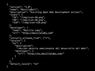{
    "version": "1.0",
    "name": "MozillaBall",
    "description": "Exciting Open Web development action!",
    "icons": {
       "16": "/img/icon-16.png",
       "48": "/img/icon-48.png",
       "128": "/img/icon-128.png"
    },
    "developer": {
       "name": "Mozilla Labs",
       "url": "http://mozillalabs.com"
    },
    "installs_allowed_from": ["*"],
    "locales": {
       "es": {
         "description":
           "¡Acción abierta emocionante del desarrollo del Web!",
         "developer": {
            "url": "http://es.mozillalabs.com/"
         }
       }
    },
    "default_locale": "en"
}
 