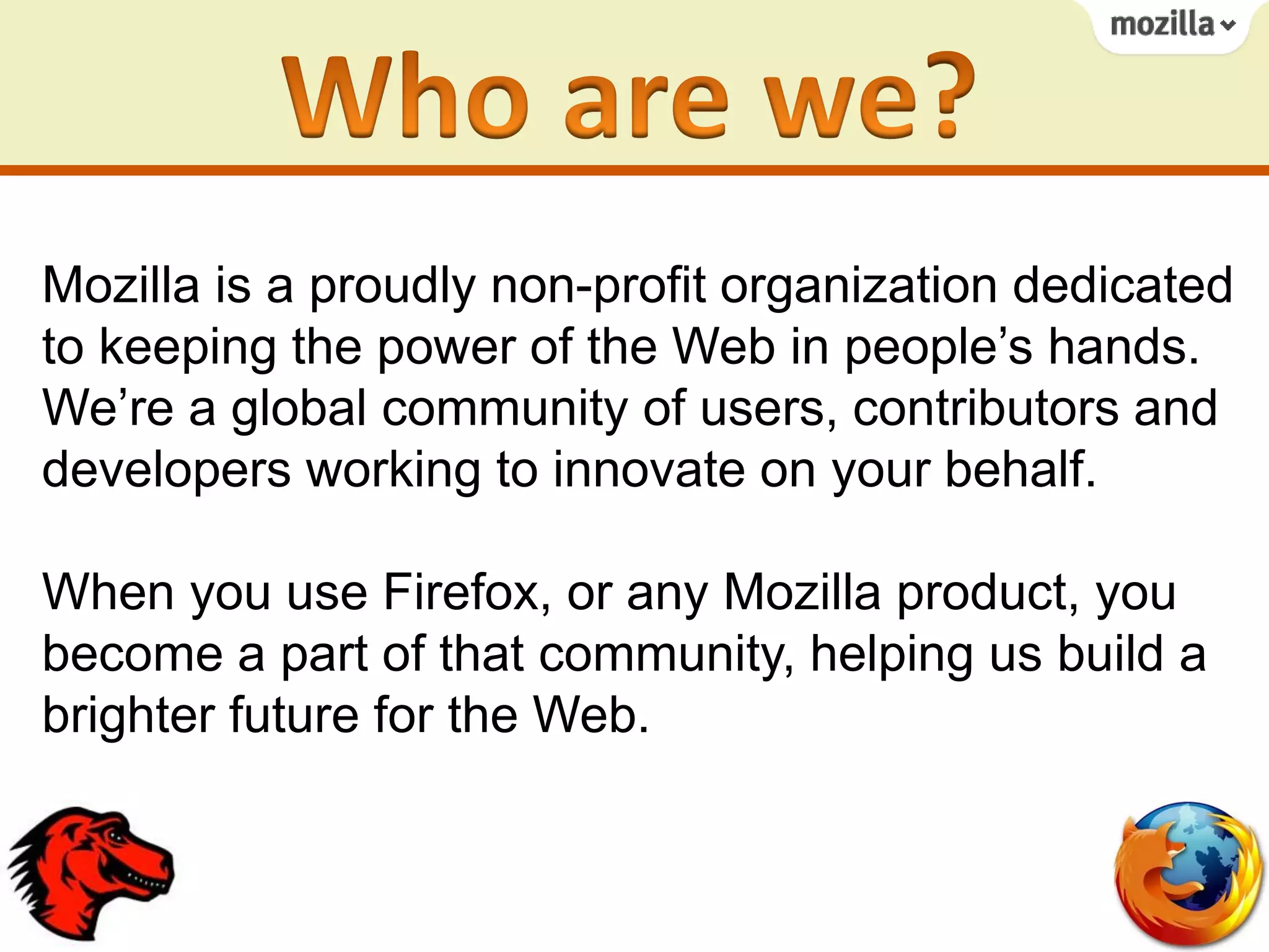 Mozilla is a proudly non-profit organization dedicated
to keeping the power of the Web in people’s hands.
We’re a global community of users, contributors and
developers working to innovate on your behalf.
When you use Firefox, or any Mozilla product, you
become a part of that community, helping us build a
brighter future for the Web.