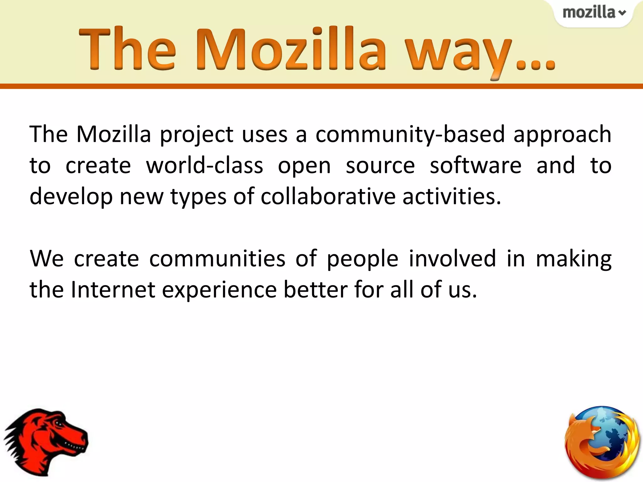 The Mozilla project uses a community-based approach
to create world-class open source software and to
develop new types of collaborative activities.
We create communities of people involved in making
the Internet experience better for all of us.