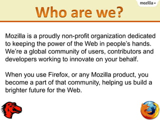 Mozilla is a proudly non-profit organization dedicated
to keeping the power of the Web in people’s hands.
We’re a global community of users, contributors and
developers working to innovate on your behalf.
When you use Firefox, or any Mozilla product, you
become a part of that community, helping us build a
brighter future for the Web.

 