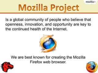 Is a global community of people who believe that
openness, innovation, and opportunity are key to
the continued health of the Internet.

We are best known for creating the Mozilla
Firefox web browser.

 
