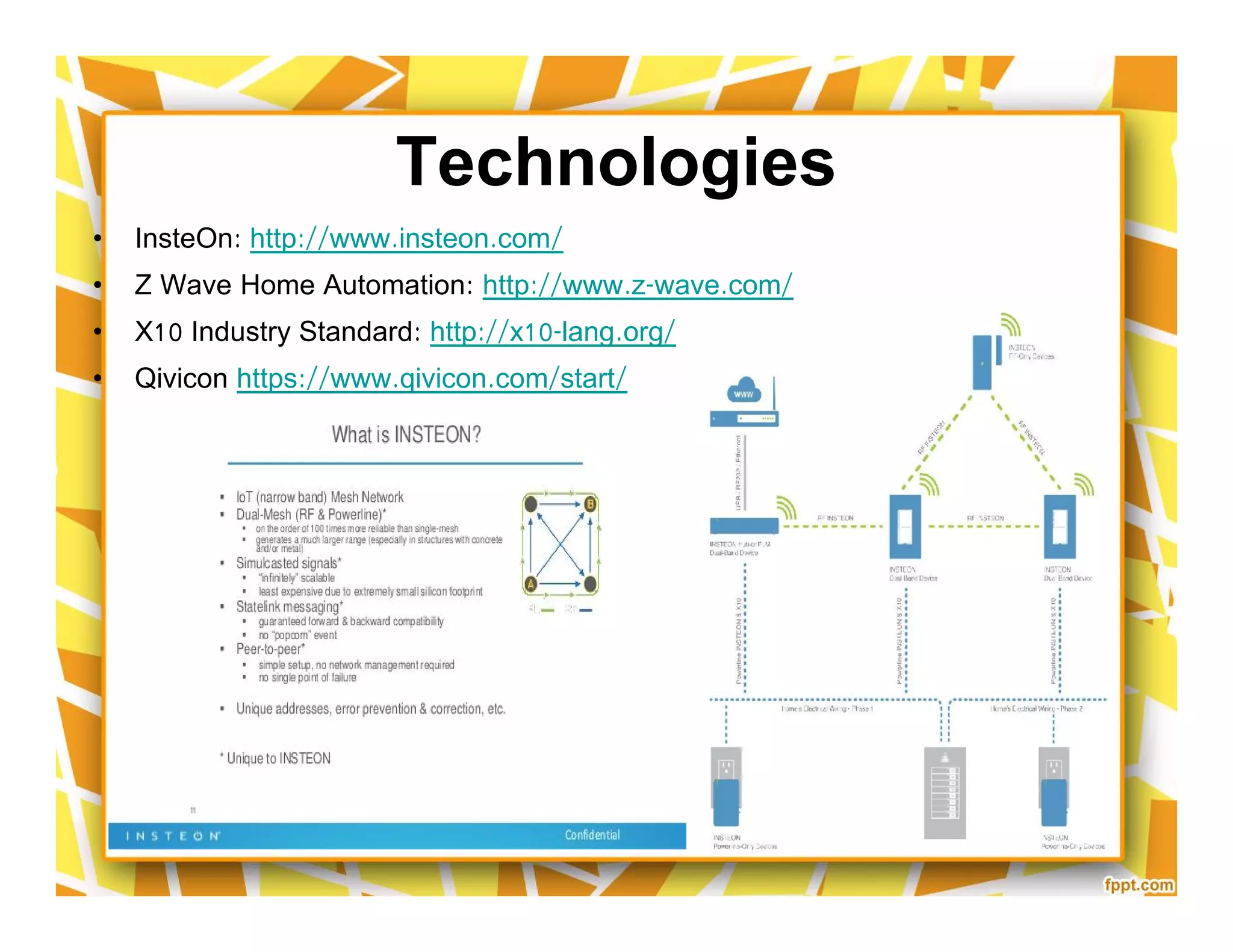 Technologies
• InsteOn: http://www.insteon.com/
• Z Wave Home Automation: http://www.z-wave.com/
• X10 Industry Standard: http://x10-lang.org/
• Qivicon https://www.qivicon.com/start/
• InsteOn: http://www.insteon.com/
• Z Wave Home Automation: http://www.z-wave.com/
• X10 Industry Standard: http://x10-lang.org/
• Qivicon https://www.qivicon.com/start/
 