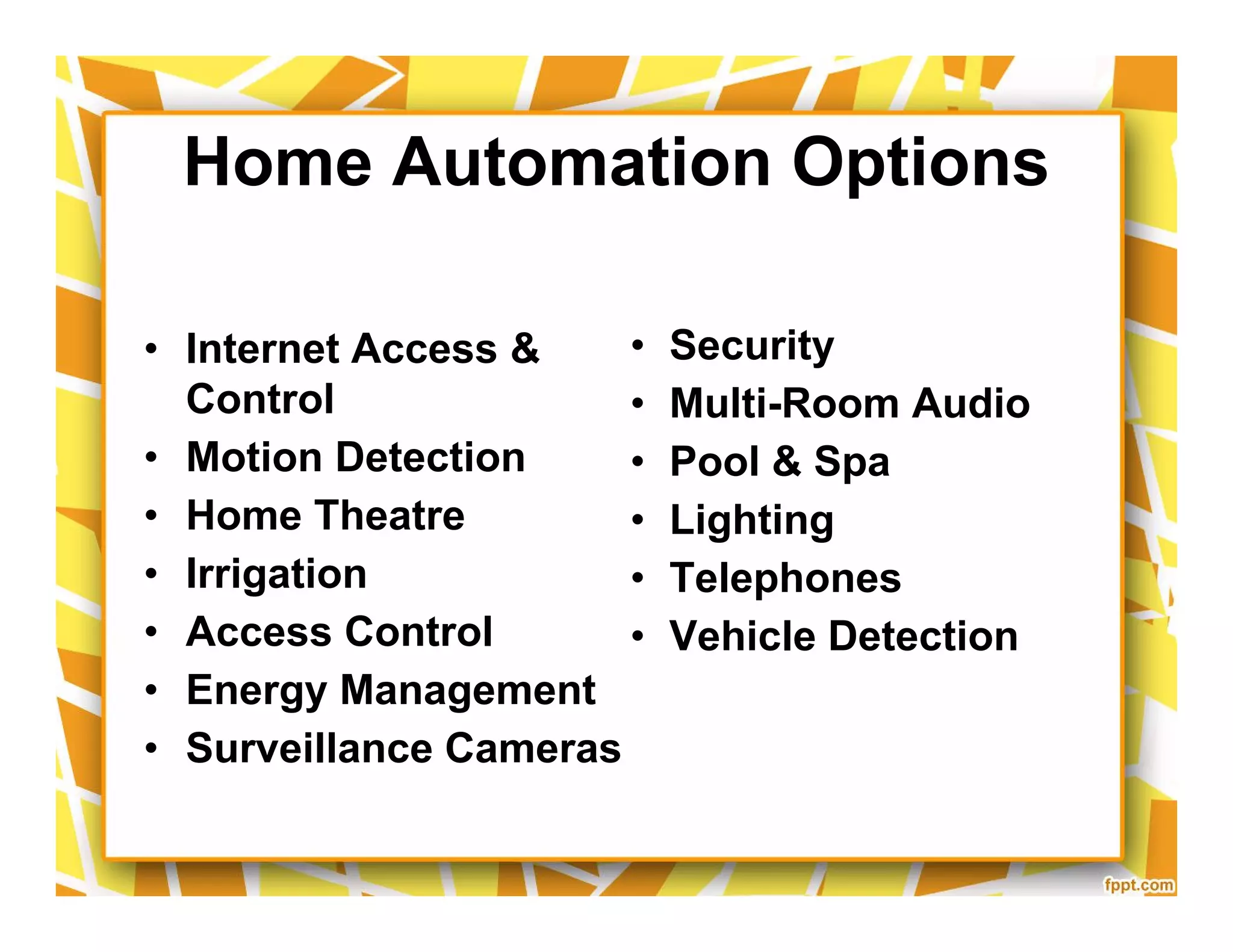 Home Automation Options
• Internet Access &
Control
• Motion Detection
• Home Theatre
• Irrigation
• Access Control
• Energy Management
• Surveillance Cameras
• Security
• Multi-Room Audio
• Pool & Spa
• Lighting
• Telephones
• Vehicle Detection
• Internet Access &
Control
• Motion Detection
• Home Theatre
• Irrigation
• Access Control
• Energy Management
• Surveillance Cameras
• Security
• Multi-Room Audio
• Pool & Spa
• Lighting
• Telephones
• Vehicle Detection
 