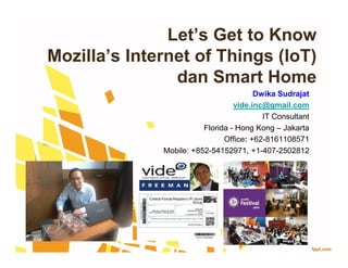 Let’s Get to Know
Mozilla’s Internet of Things (IoT)
dan Smart Home
Dwika Sudrajat
vide.inc@gmail.com
IT Consultant
Florida - Hong Kong – Jakarta
Office: +62-8161108571
Mobile: +852-54152971, +1-407-2502812
Dwika Sudrajat
vide.inc@gmail.com
IT Consultant
Florida - Hong Kong – Jakarta
Office: +62-8161108571
Mobile: +852-54152971, +1-407-2502812
 