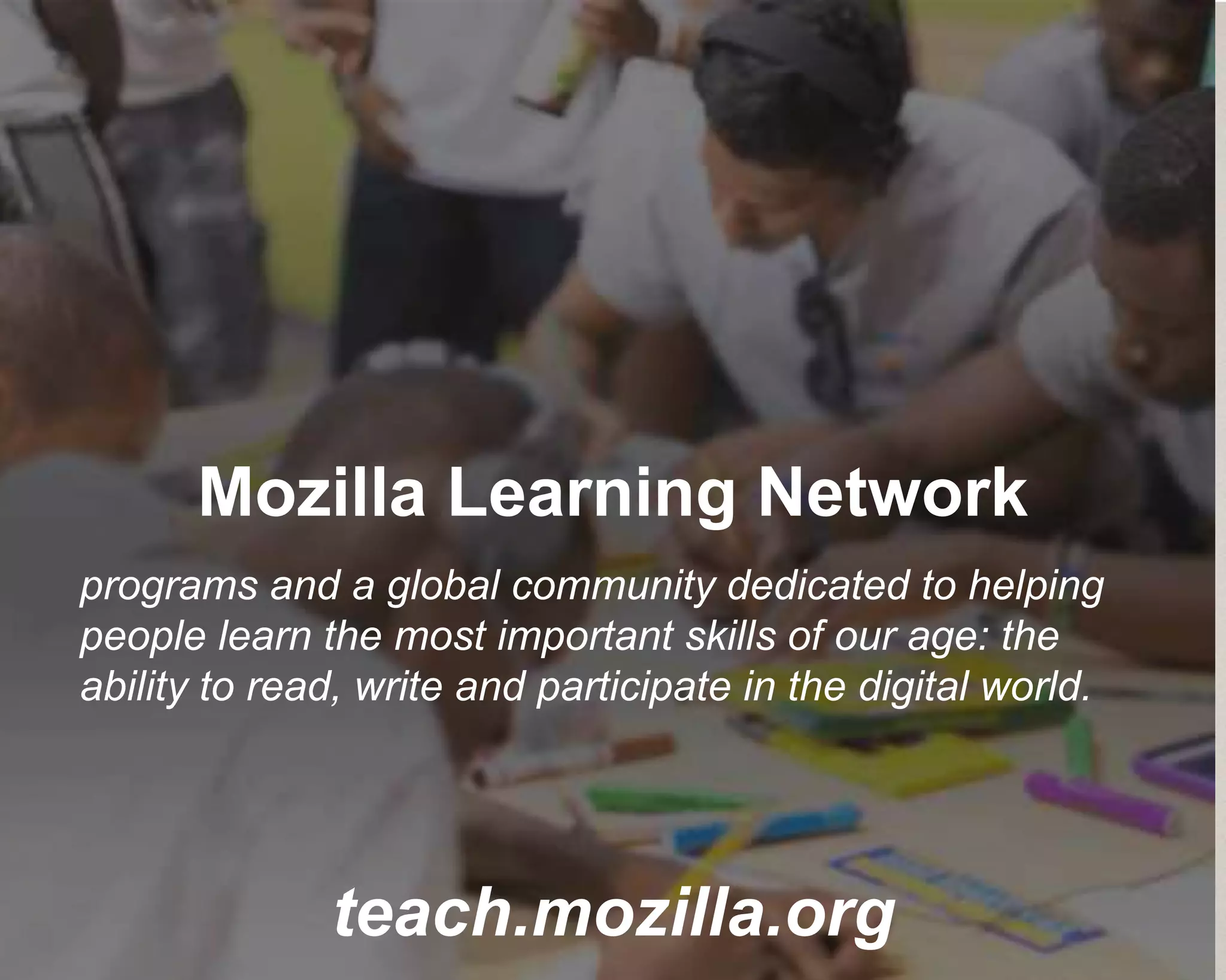 Mozilla Learning Network
teach.mozilla.org
programs and a global community dedicated to helping
people learn the most important skills of our age: the
ability to read, write and participate in the digital world.
 