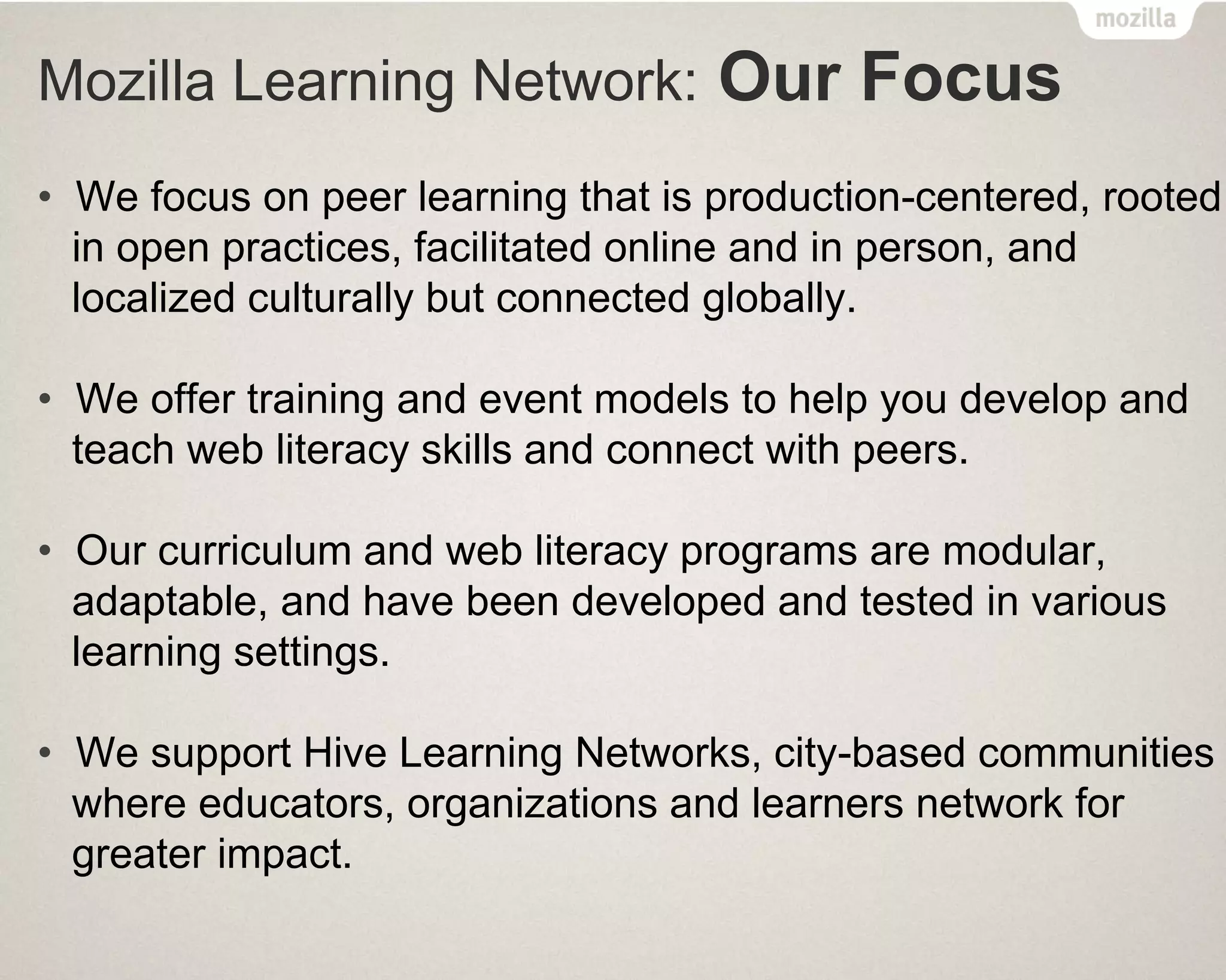 Mozilla Learning Network: Our Focus
• We focus on peer learning that is production-centered, rooted
in open practices, facilitated online and in person, and
localized culturally but connected globally.
• We offer training and event models to help you develop and
teach web literacy skills and connect with peers.
• Our curriculum and web literacy programs are modular,
adaptable, and have been developed and tested in various
learning settings.
• We support Hive Learning Networks, city-based communities
where educators, organizations and learners network for
greater impact.
 