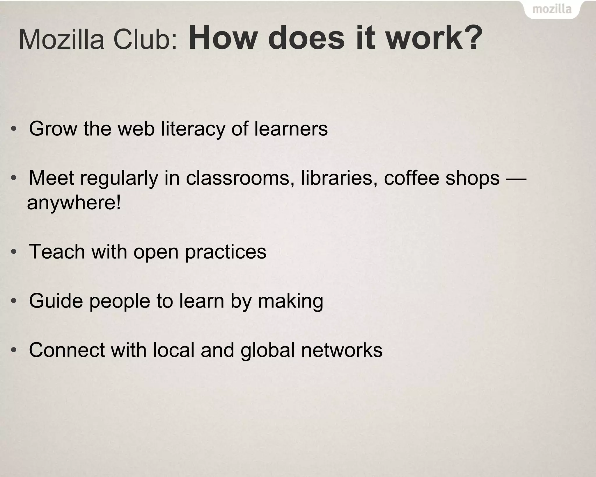 Mozilla Club: How does it work?
• Grow the web literacy of learners
• Meet regularly in classrooms, libraries, coffee shops —
anywhere!
• Teach with open practices
• Guide people to learn by making
• Connect with local and global networks
 