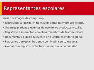 Representantes escolares (insertar imagen de campusrep) Representa a Mozilla en tu escuela como miembro registrado. Organiza platicas y eventos de uso de los productos Mozilla. Registrate e interactúa con otros miembros de la comunidad. Documenta y publica tu evento en nuestro calendario global. Platicanos que están haciendo con Mozilla en tu escuela. Ayudanos a registrar voluntarios nuevos a la comunidad. 