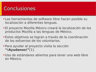 Conclusiones Las herramientas de software libre hacen posible su localización a diferentes lenguas. El proyecto Mozilla México creará la localización de los productos Mozilla a las lenguas de México. Estos objetivos se logran a través de la coordinación de los esfuerzos de los voluntarios. Para ayudar al proyecto visita la sección  “¡Ayudanos!” [1]. Uso de estándares abiertos para tener una web libre en México. 