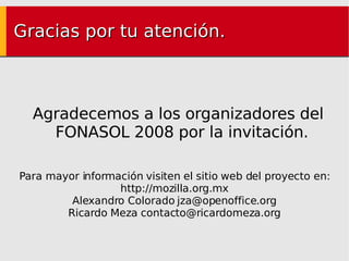 Gracias por tu atención. Agradecemos a los organizadores del FONASOL 2008 por la invitación. Para mayor información visiten el sitio web del proyecto en: http://mozilla.org.mx Alexandro Colorado  [email_address] Ricardo Meza contacto@ricardomeza.org 
