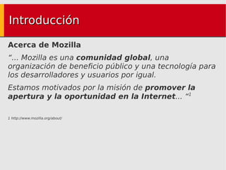 Introducción Acerca de Mozilla “ ... Mozilla es una  comunidad global , una organización de beneficio público y una tecnología para los desarrolladores y usuarios por igual. Estamos motivados por la misión de  promover la apertura y la oportunidad en la Internet ... “ 1 1 http://www.mozilla.org/about/ 