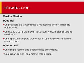 Introducción Mozilla México ¿Qué es? Un proyecto de la comunidad mantenido por un grupo de voluntarios. Un espacio para promover, reconocer y estimular al talento mexicano. Una oportunidad para aumentar el uso de software libre en nuestro país. ¿Qué no es? Un equipo reconocido oficialmente por Mozilla. Una organización legalmente establecida. 
