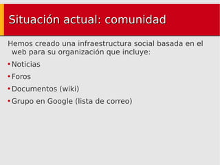 Situación actual: comunidad Hemos creado una infraestructura social basada en el web para su organización que incluye: Noticias Foros Documentos (wiki) Grupo en Google (lista de correo) 