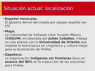 Situación actual: localización Español mexicano. El glosario derivó del creado por equipo español (es-ES) Maya. La Comunidad de Software Libre Yucatán México ( COSLYM ) encabezada por  Julián Ceballos , trabaja en una alianza con la  Universidad de Oriente  que imparte la licenciatura en Lingüística y cultura maya para la localización de Firefox. Zapoteco. La organización  Indígenas sin fronteras  lleva un  avance del 80%  en la traducción de las oraciones para Firefox. 