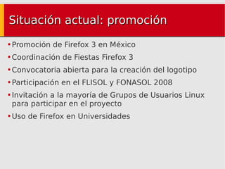 Situación actual: promoción Promoción de Firefox 3 en México Coordinación de Fiestas Firefox 3 Convocatoria abierta para la creación del logotipo Participación en el FLISOL y FONASOL 2008 Invitación a la mayoría de Grupos de Usuarios Linux para participar en el proyecto Uso de Firefox en Universidades 