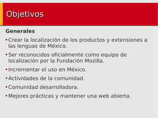 Objetivos Generales Crear la localización de los productos y extensiones a las lenguas de México. Ser reconocidos oficialmente como equipo de localización por la Fundación Mozilla. Incrementar el uso en México. Actividades de la comunidad. Comunidad desarrolladora. Mejores prácticas y mantener una web abierta. 