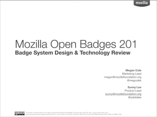 Mozilla Open Badges 201
Badge System Design & Technology Review

Megan Cole
Marketing Lead
megan@mozillafoundation.org
@megcolek
Sunny Lee
Product Lead
sunny@mozillafoundation.org
@soletelee

This work is licensed under the Creative Commons Attribution-ShareAlike 3.0 Unported License. To view a copy of this license, visit
http://creativecommons.org/licenses/by-sa/3.0/ or send a letter to Creative Commons, 444 Castro Street, Suite 900, Mountain View, California, 94041, USA.

 