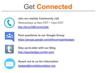 Get Connected
Join our weekly Community call
Wednesdays at 9am PDT / 12pm EDT
http://bit.ly/OBCommCalls
Post questions to our Google Group
https://groups.google.com/d/forum/openbadges
Reach out to us for information
badges@mozillafoundation.org
Stay up-to-date with our Blog
http://openbadges.tumblr.com/
 